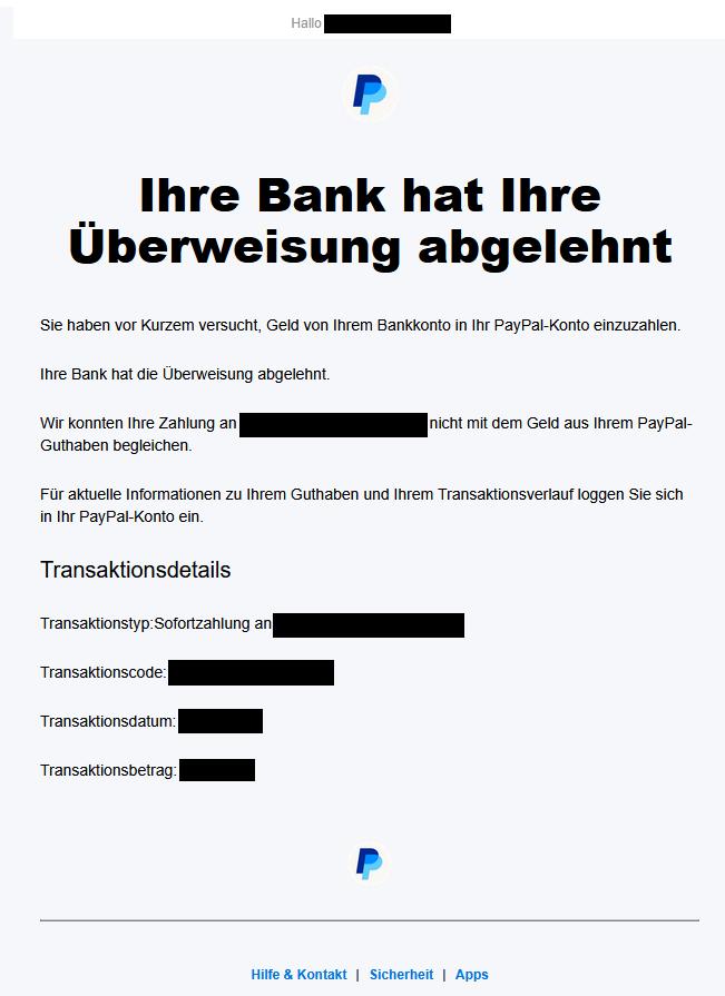 Screenshot einer E-Mail von PayPal mit Text: "Hallo (Name unkenntlich gemacht)! Ihre Bank hat Ihre Überweisung abgelehnt. Sie haben vor Kurzem versucht, Geld von einem Bankkonto in Ihr PayPal-Konto einzuzahlen. Ihre Bank hat die Überweisung abgelehnt. Wir konnten Ihre Zahlung an (unkenntlich) nicht mit dem Geld aus Ihrem PayPal-Guthaben begleichen. Für aktuelle Informationen zu Ihrem Guthaben und Ihrem Transaktionsverlauf loggen Sie sich in Ihr PayPal-Konto ein. Transaktionsdetails: Sofortzahlung an (unkenntlich), Transaktionscode: (unkenntlich), Transaktionsdatum: (unkenntlich), Transaktionsbetrag: (unkenntlich)"